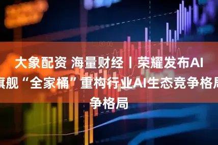 大象配资 海量财经丨荣耀发布AI旗舰“全家桶”重构行业AI生态竞争格局