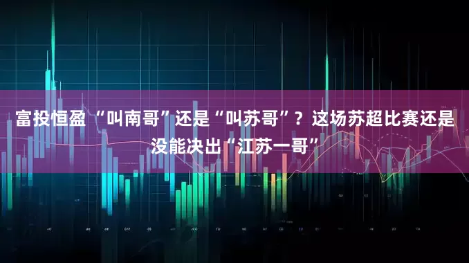 富投恒盈 “叫南哥”还是“叫苏哥”？这场苏超比赛还是没能决出“江苏一哥”