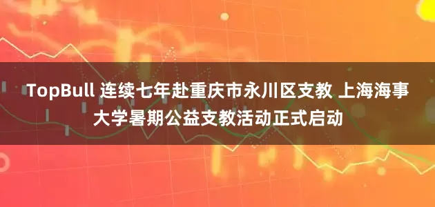 TopBull 连续七年赴重庆市永川区支教 上海海事大学暑期公益支教活动正式启动
