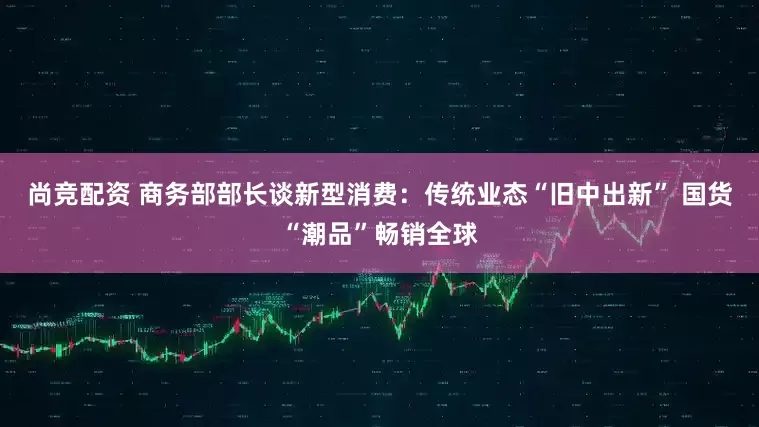 尚竞配资 商务部部长谈新型消费：传统业态“旧中出新” 国货“潮品”畅销全球