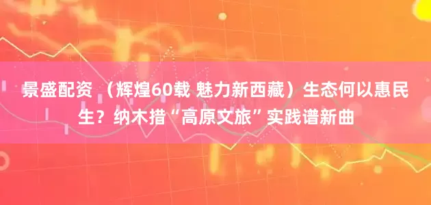 景盛配资 （辉煌60载 魅力新西藏）生态何以惠民生？纳木措“高原文旅”实践谱新曲