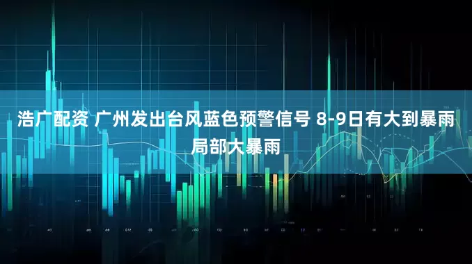 浩广配资 广州发出台风蓝色预警信号 8-9日有大到暴雨局部大暴雨