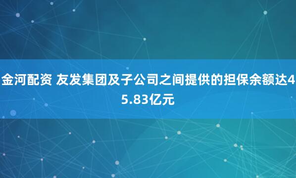 金河配资 友发集团及子公司之间提供的担保余额达45.83亿元