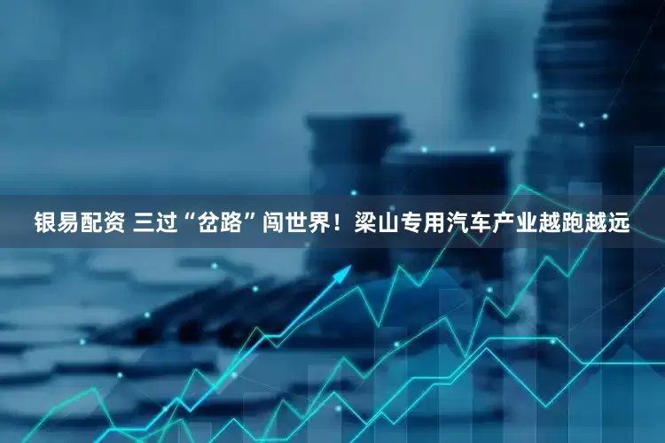 银易配资 三过“岔路”闯世界！梁山专用汽车产业越跑越远