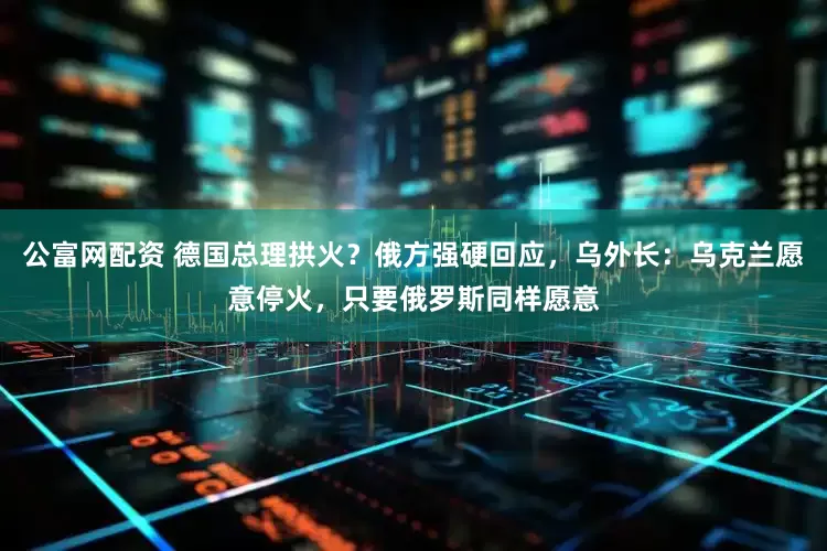 公富网配资 德国总理拱火？俄方强硬回应，乌外长：乌克兰愿意停火，只要俄罗斯同样愿意