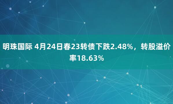 明珠国际 4月24日春23转债下跌2.48%，转股溢价率18.63%