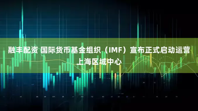 融丰配资 国际货币基金组织（IMF）宣布正式启动运营上海区域中心